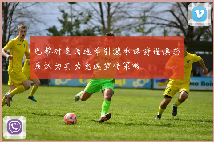 巴黎对皇马选举引援承诺持谨慎态度认为其为竞选宣传策略