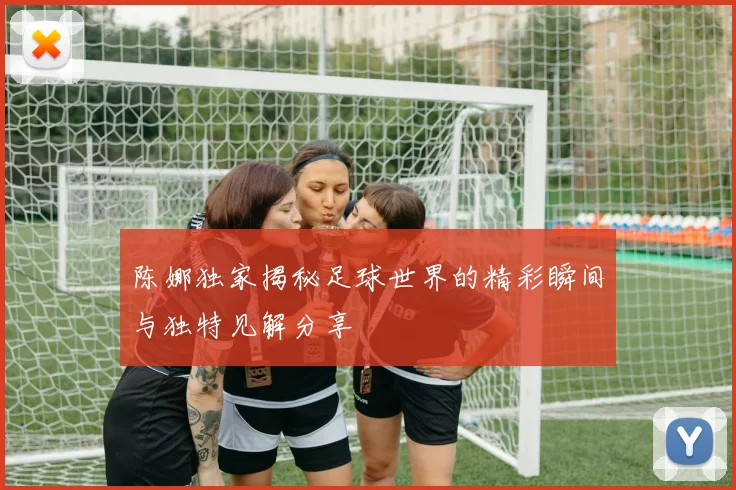 陈娜独家揭秘足球世界的精彩瞬间与独特见解分享