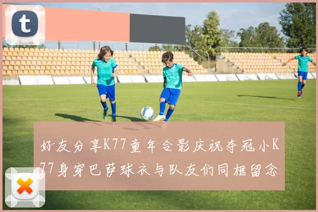 好友分享K77童年合影庆祝夺冠小K77身穿巴萨球衣与队友们同框留念