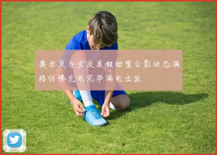 奥尔莫与女友度假甜蜜合影状态满格仿佛充电完毕满电出发