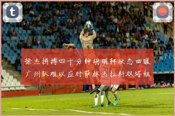 徐杰拼搏四十分钟胡明轩状态回暖广州队难以应对萨林杰拉科双塔组合